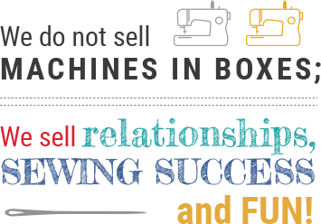 We do not sell machines in boxes - We sell relationships, sewing success, and fun.